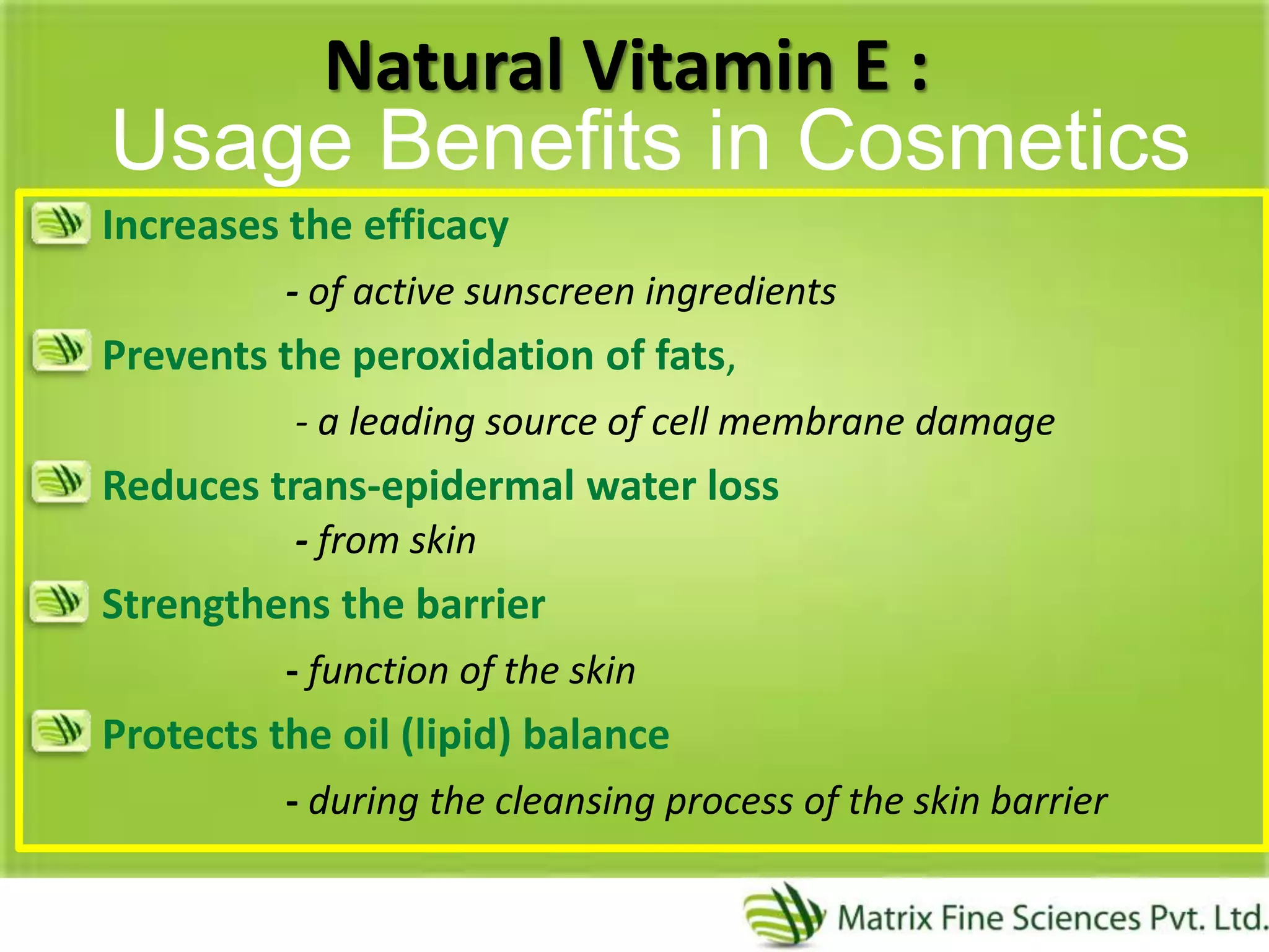 Natural Vitamin E :
Increases the efficacy
- of active sunscreen ingredients
Prevents the peroxidation of fats,
- a leading source of cell membrane damage
Reduces trans-epidermal water loss
- from skin
Strengthens the barrier
- function of the skin
Protects the oil (lipid) balance
- during the cleansing process of the skin barrier
Usage Benefits in Cosmetics
 