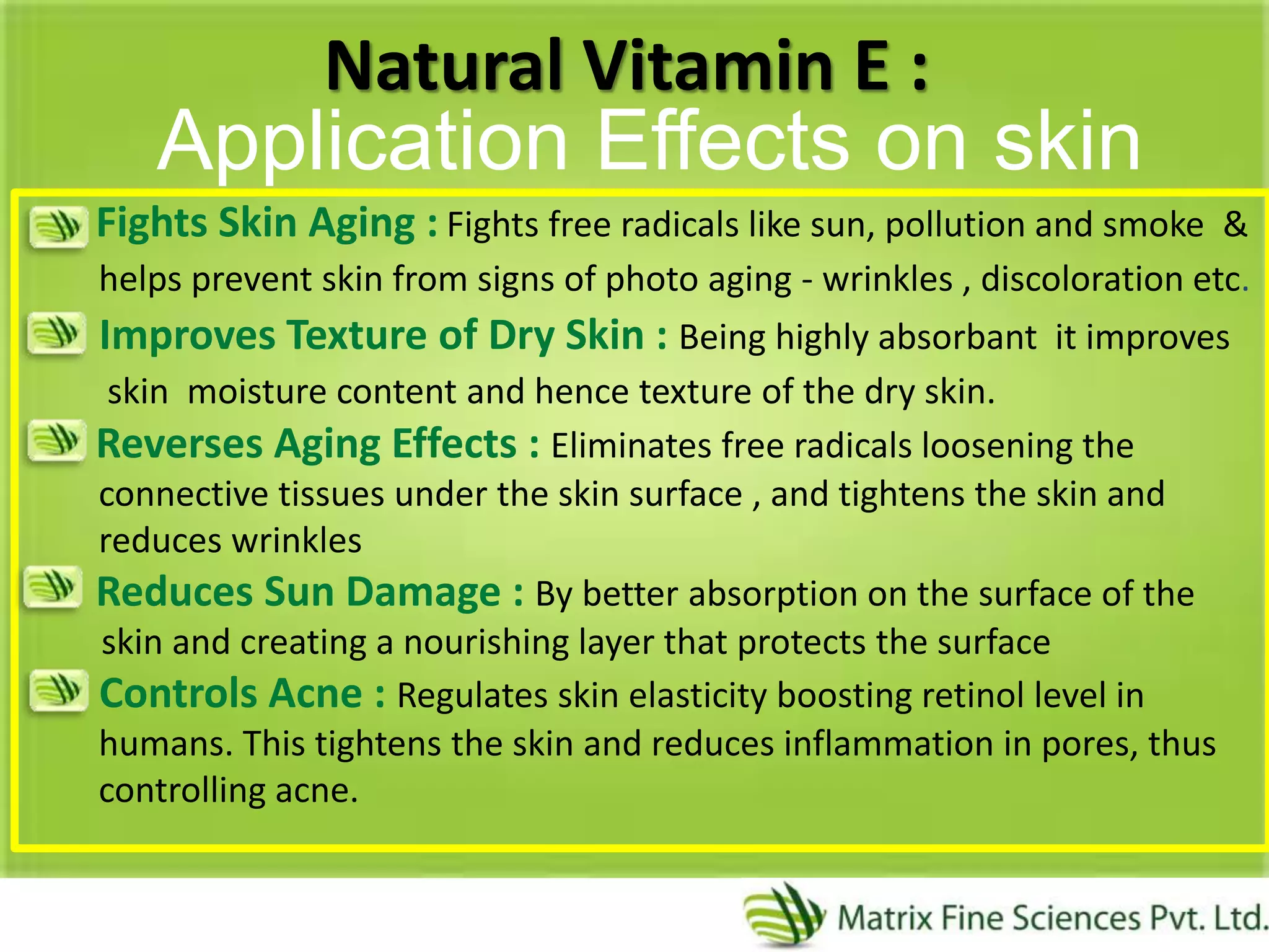 Natural Vitamin E :
Fights Skin Aging : Fights free radicals like sun, pollution and smoke &
helps prevent skin from signs of photo aging - wrinkles , discoloration etc.
Improves Texture of Dry Skin : Being highly absorbant it improves
skin moisture content and hence texture of the dry skin.
Reverses Aging Effects : Eliminates free radicals loosening the
connective tissues under the skin surface , and tightens the skin and
reduces wrinkles
Reduces Sun Damage : By better absorption on the surface of the
skin and creating a nourishing layer that protects the surface
Controls Acne : Regulates skin elasticity boosting retinol level in
humans. This tightens the skin and reduces inflammation in pores, thus
controlling acne.
Application Effects on skin
 