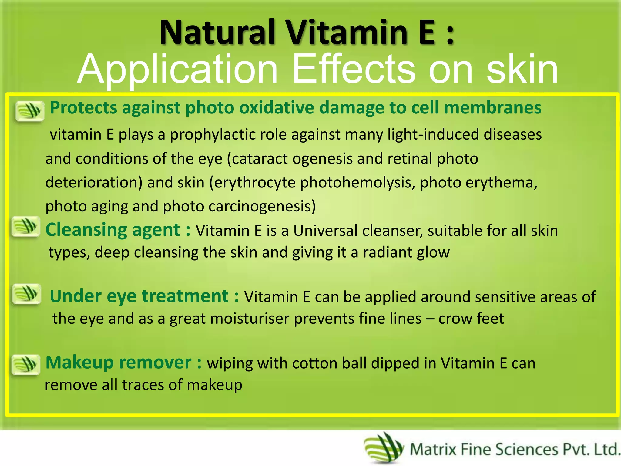 Natural Vitamin E :
Protects against photo oxidative damage to cell membranes
vitamin E plays a prophylactic role against many light-induced diseases
and conditions of the eye (cataract ogenesis and retinal photo
deterioration) and skin (erythrocyte photohemolysis, photo erythema,
photo aging and photo carcinogenesis)
Cleansing agent : Vitamin E is a Universal cleanser, suitable for all skin
types, deep cleansing the skin and giving it a radiant glow
Under eye treatment : Vitamin E can be applied around sensitive areas of
the eye and as a great moisturiser prevents fine lines – crow feet
Makeup remover : wiping with cotton ball dipped in Vitamin E can
remove all traces of makeup
Application Effects on skin
 