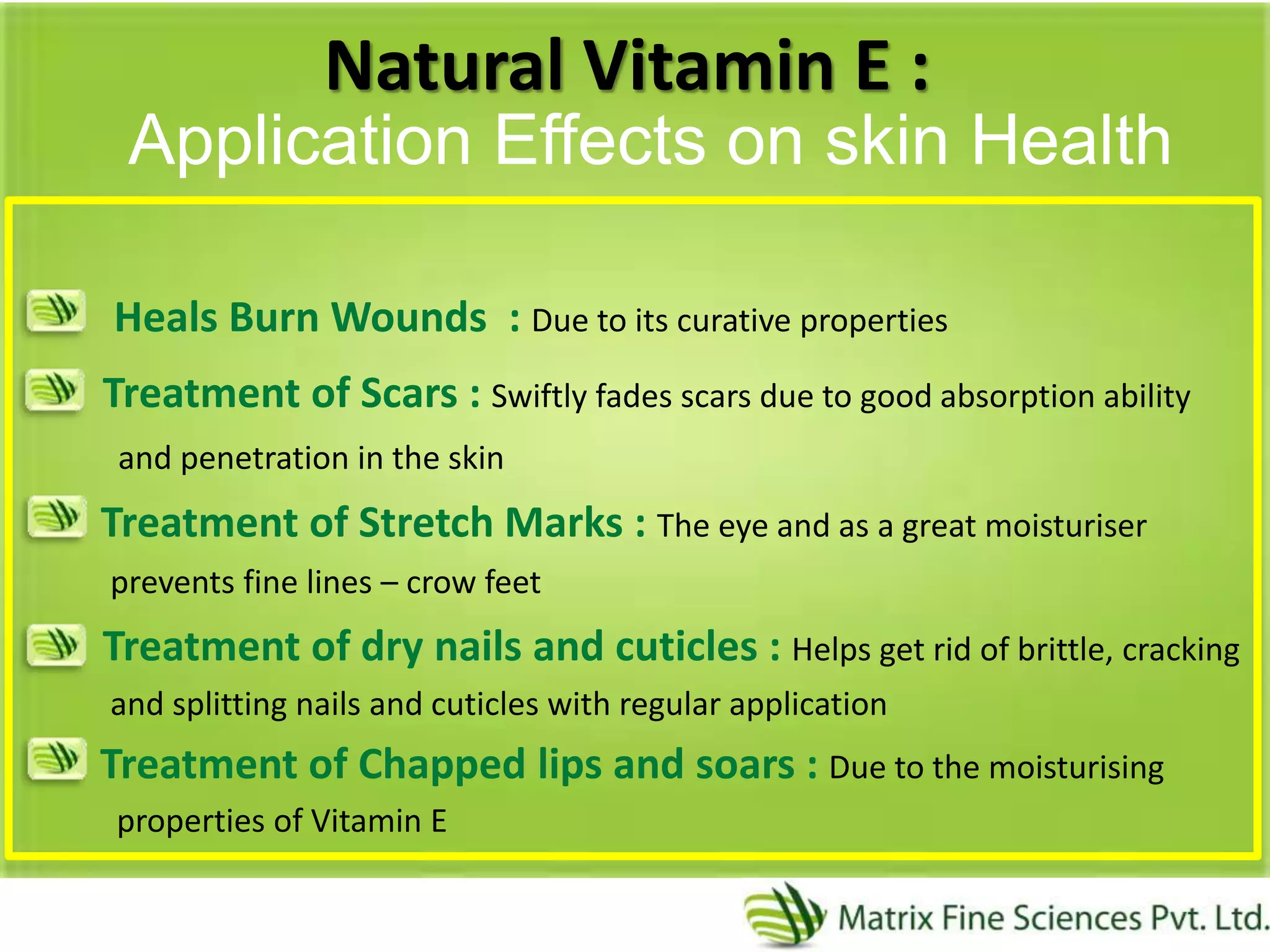 Natural Vitamin E :
Heals Burn Wounds : Due to its curative properties
Treatment of Scars : Swiftly fades scars due to good absorption ability
and penetration in the skin
Treatment of Stretch Marks : The eye and as a great moisturiser
prevents fine lines – crow feet
Treatment of dry nails and cuticles : Helps get rid of brittle, cracking
and splitting nails and cuticles with regular application
Treatment of Chapped lips and soars : Due to the moisturising
properties of Vitamin E
Application Effects on skin Health
 