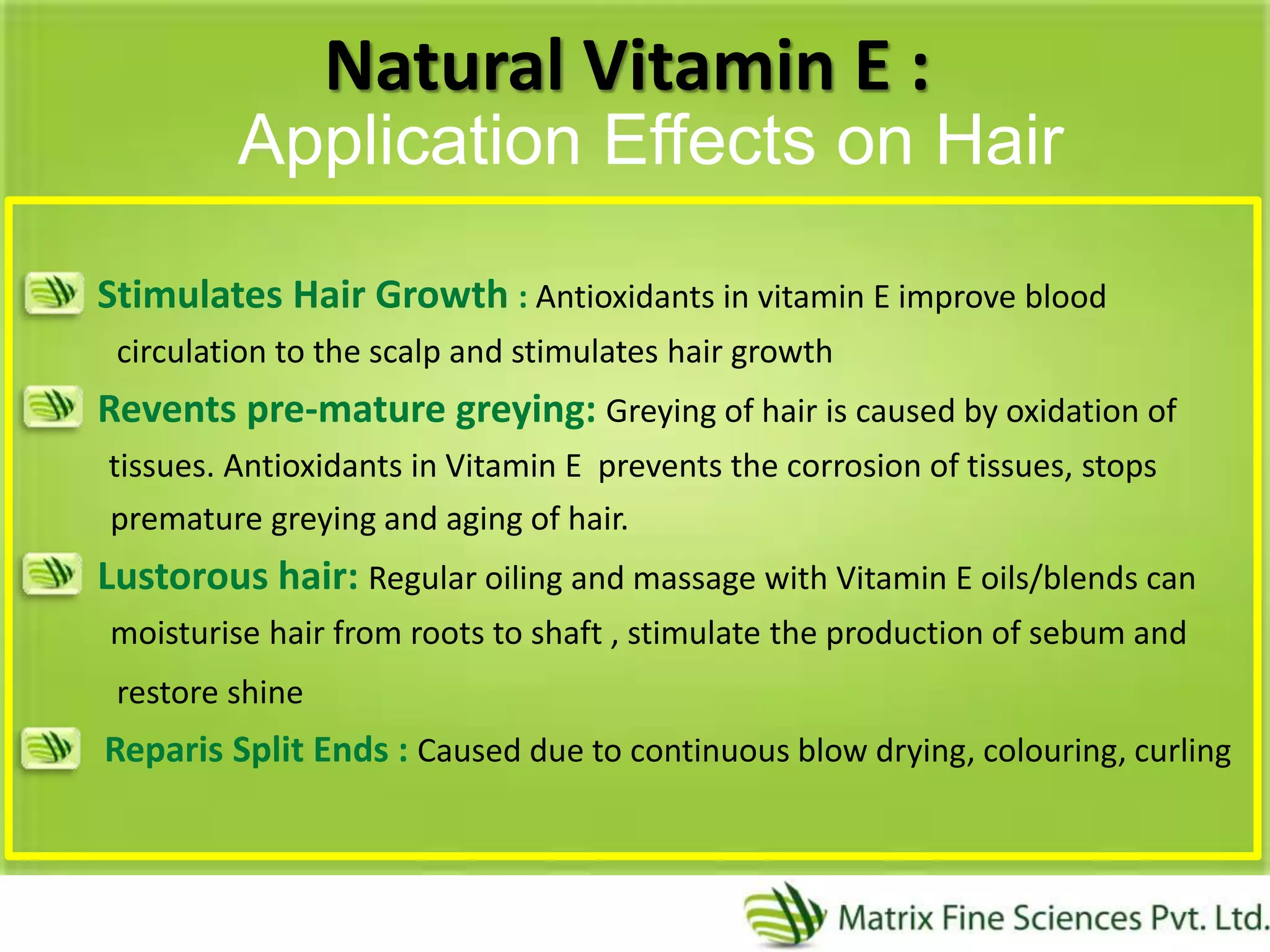 Natural Vitamin E :
Stimulates Hair Growth : Antioxidants in vitamin E improve blood
circulation to the scalp and stimulates hair growth
Revents pre-mature greying: Greying of hair is caused by oxidation of
tissues. Antioxidants in Vitamin E prevents the corrosion of tissues, stops
premature greying and aging of hair.
Lustorous hair: Regular oiling and massage with Vitamin E oils/blends can
moisturise hair from roots to shaft , stimulate the production of sebum and
restore shine
Reparis Split Ends : Caused due to continuous blow drying, colouring, curling
Application Effects on Hair
 
