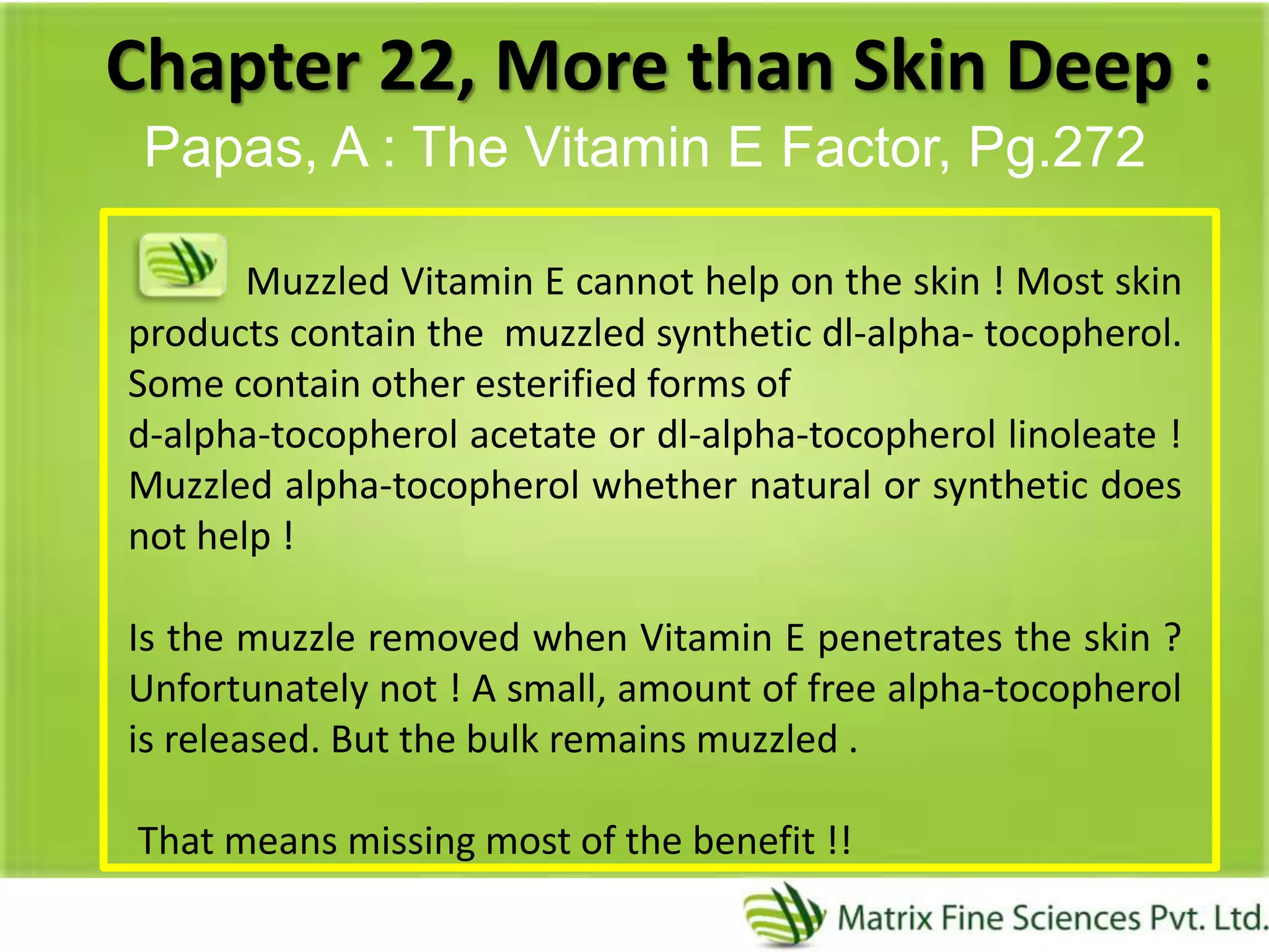 Chapter 22, More than Skin Deep :
Papas, A : The Vitamin E Factor, Pg.272
Muzzled Vitamin E cannot help on the skin ! Most skin
products contain the muzzled synthetic dl-alpha- tocopherol.
Some contain other esterified forms of
d-alpha-tocopherol acetate or dl-alpha-tocopherol linoleate !
Muzzled alpha-tocopherol whether natural or synthetic does
not help !
Is the muzzle removed when Vitamin E penetrates the skin ?
Unfortunately not ! A small, amount of free alpha-tocopherol
is released. But the bulk remains muzzled .
That means missing most of the benefit !!
 