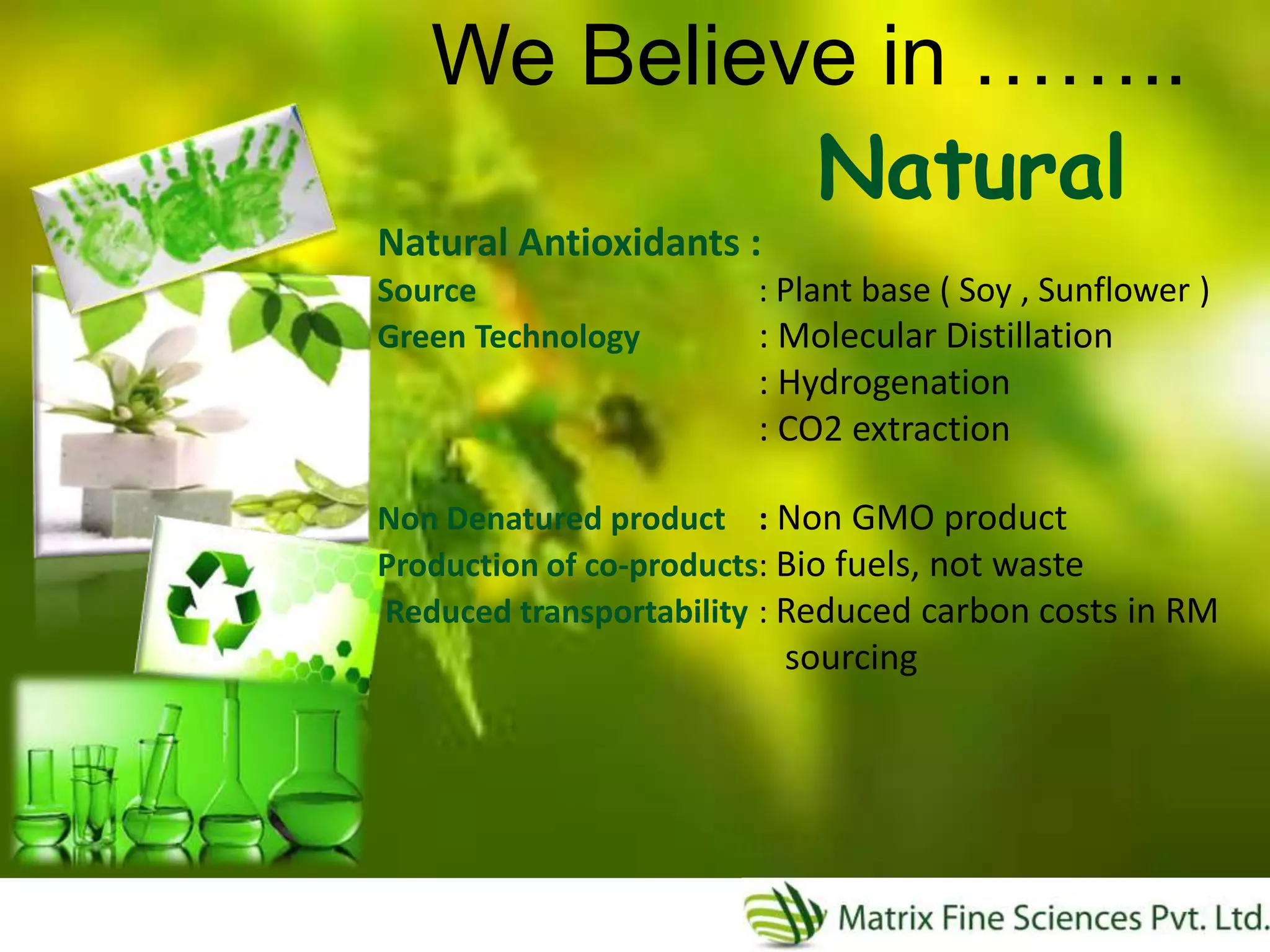 Natural
We Believe in ……..
Natural Antioxidants :
Source : Plant base ( Soy , Sunflower )
Green Technology : Molecular Distillation
: Hydrogenation
: CO2 extraction
Non Denatured product : Non GMO product
Production of co-products: Bio fuels, not waste
Reduced transportability : Reduced carbon costs in RM
sourcing
 