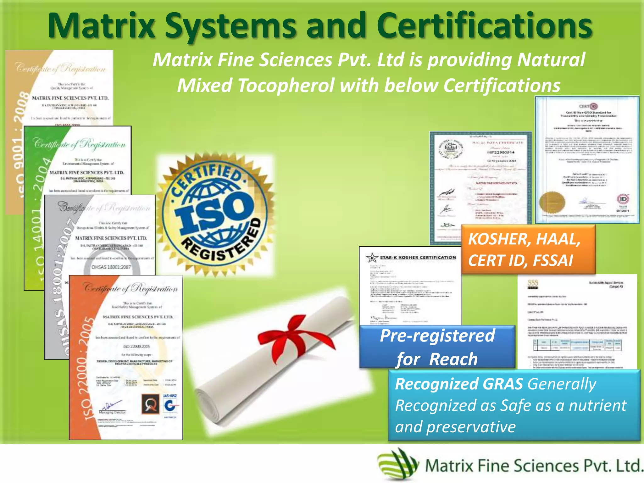 Recognized GRAS Generally
Recognized as Safe as a nutrient
and preservative
Matrix Systems and Certifications
Matrix Fine Sciences Pvt. Ltd is providing Natural
Mixed Tocopherol with below Certifications
KOSHER, HAAL,
CERT ID, FSSAI
Pre-registered
for Reach
 
