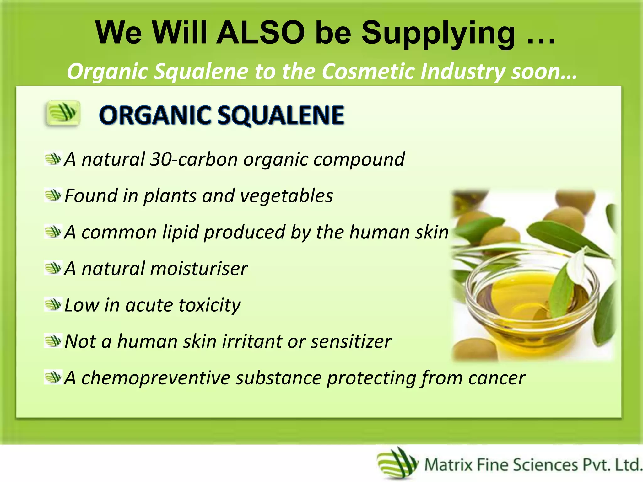 We Will ALSO be Supplying …
Organic Squalene to the Cosmetic Industry soon…
A natural 30-carbon organic compound
Found in plants and vegetables
A common lipid produced by the human skin
A natural moisturiser
Low in acute toxicity
Not a human skin irritant or sensitizer
A chemopreventive substance protecting from cancer
 