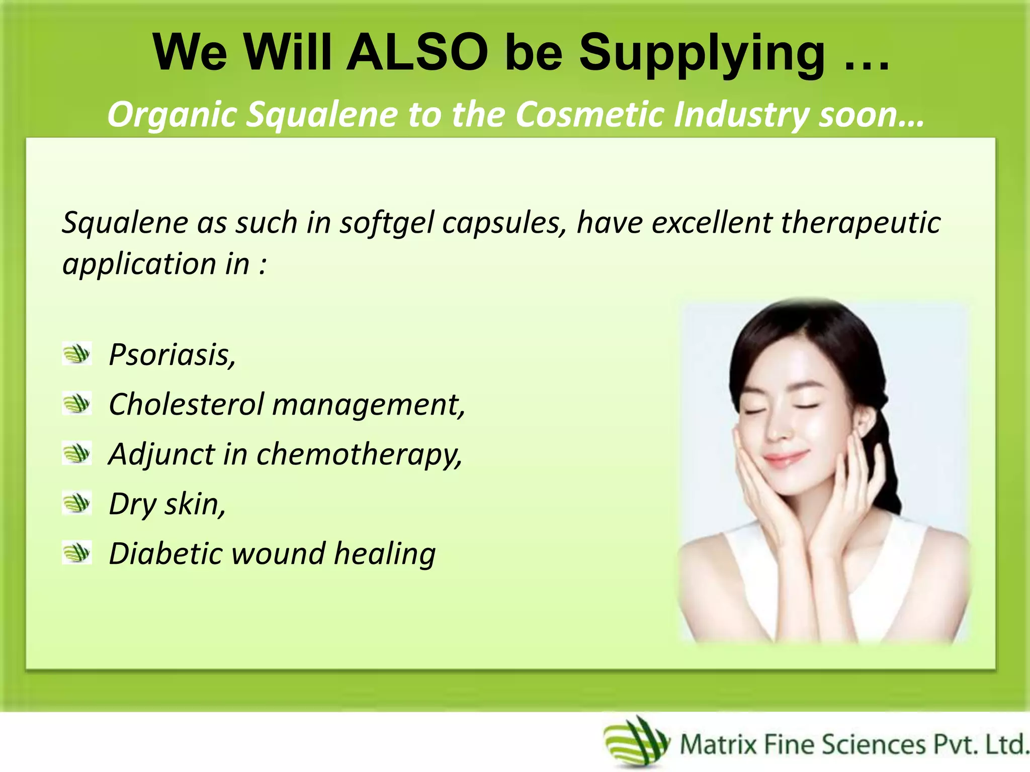 We Will ALSO be Supplying …
Organic Squalene to the Cosmetic Industry soon…
Squalene as such in softgel capsules, have excellent therapeutic
application in :
Psoriasis,
Cholesterol management,
Adjunct in chemotherapy,
Dry skin,
Diabetic wound healing
 