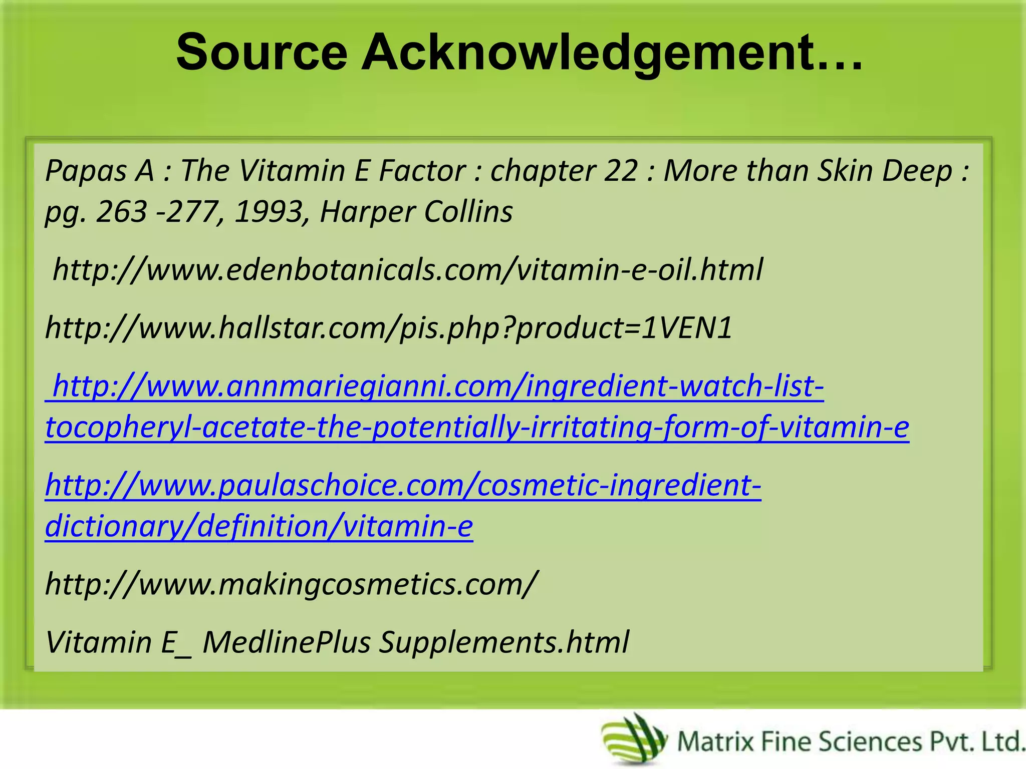 Source Acknowledgement…
Papas A : The Vitamin E Factor : chapter 22 : More than Skin Deep :
pg. 263 -277, 1993, Harper Collins
http://www.edenbotanicals.com/vitamin-e-oil.html
http://www.hallstar.com/pis.php?product=1VEN1
http://www.annmariegianni.com/ingredient-watch-list-
tocopheryl-acetate-the-potentially-irritating-form-of-vitamin-e
http://www.paulaschoice.com/cosmetic-ingredient-
dictionary/definition/vitamin-e
http://www.makingcosmetics.com/
Vitamin E_ MedlinePlus Supplements.html
 