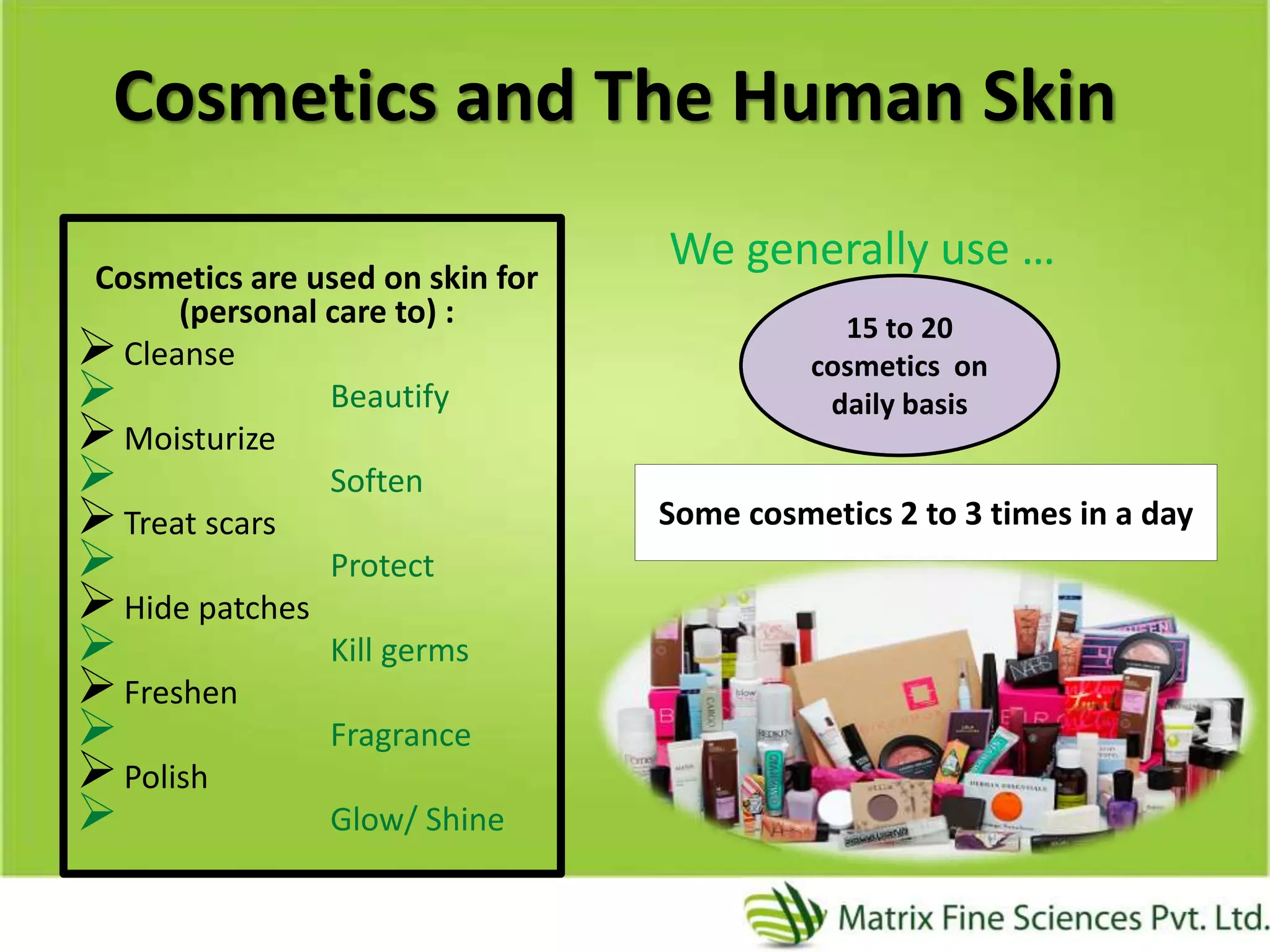 Cosmetics and The Human Skin
Cosmetics are used on skin for
(personal care to) :
Cleanse
 Beautify
Moisturize
 Soften
Treat scars
 Protect
Hide patches
 Kill germs
Freshen
 Fragrance
Polish
 Glow/ Shine
We generally use …
15 to 20
cosmetics on
daily basis
Some cosmetics 2 to 3 times in a day
 
