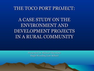 THE TOCO PORT PROJECT:THE TOCO PORT PROJECT:
A CASE STUDY ON THEA CASE STUDY ON THE
ENVIRONMENT ANDENVIRONMENT AND
DEVELOPMENT PROJECTSDEVELOPMENT PROJECTS
IN A RURAL COMMUNITYIN A RURAL COMMUNITY
Presented by Michael TheodorePresented by Michael Theodore
Hugh Wooding Law SchoolHugh Wooding Law School
 