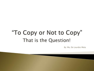 “To Copy or Not to Copy” That is the Question! By: Ma. De Lourdes Mata 
