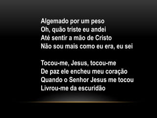 Algemado por um peso
Oh, quão triste eu andei
Até sentir a mão de Cristo
Não sou mais como eu era, eu sei
Tocou-me, Jesus, tocou-me
De paz ele encheu meu coração
Quando o Senhor Jesus me tocou
Livrou-me da escuridão
 