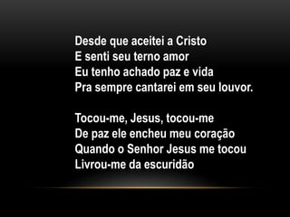Desde que aceitei a Cristo
E senti seu terno amor
Eu tenho achado paz e vida
Pra sempre cantarei em seu louvor.
Tocou-me, Jesus, tocou-me
De paz ele encheu meu coração
Quando o Senhor Jesus me tocou
Livrou-me da escuridão
 
