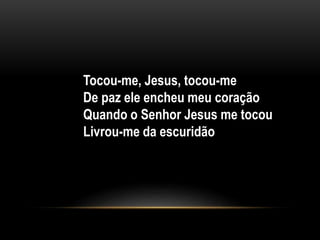 Tocou-me, Jesus, tocou-me
De paz ele encheu meu coração
Quando o Senhor Jesus me tocou
Livrou-me da escuridão
 