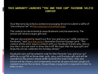 TOCO WARRANTY LAUNCHES “YOU AND YOUR CAR” FACEBOOK SELFIE
CONTEST
Toco Warranty launched a contest encouraging drivers to submit a selfie of
"you and your car" on the company’s Facebook page.
The contest can be entered at www.facebook.com/tocowarranty. The
winner will receive a $500 gift card.
"We are very excited to launch our first ‘you and your car’ selfie contest on
Facebook," saidTocoWarranty’s Operation Director George Laird. "The
contest will be a fun way to connect with our Facebook friends who, like us,
love their cars and want to show them off.We hope that the $500 gift card
helps the winner celebrate the holidays ahead."
Facebook users will be asked to vote for their favorite "you and your car"
selfie by 11:59 PM on November 24th, 2014, and the $500 gift card will be
awarded to the person whose selfie receives the most votes. Only one
winner will be chosen, and contestants must be 18 years old and a legal U.S.
resident to enter the contest. No purchase or payment is required in order to
enter or win.
 