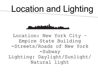 Location and Lighting

  Location: New York City –
    Empire State Building
 -Streets/Roads of New York
           -Subway
Lighting: Daylight/Sunlight/
        Natural light
 