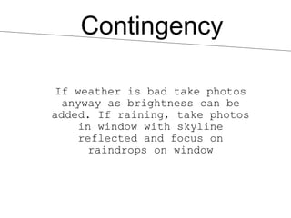 Contingency

 If weather is bad take photos
  anyway as brightness can be
added. If raining, take photos
    in window with skyline
    reflected and focus on
      raindrops on window
 