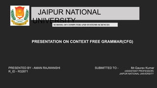 JAIPUR NATIONAL
UNIVERSITY
JAGATPURA, JAIPUR
SCHOOL OF COMPUTER AND SYSTEMS SCIENCES
PRESENTATION ON CONTEXT FREE GRAMMAR(CFG)
PRESENTED BY - AMAN RAJWANSHI
R_ID - R32871
SUBMITTED TO - Mr.Gaurav Kumar
(ASSISTANT PROFESSOR)
JAIPUR NATIONAL UNIVERSITY