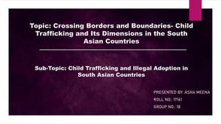 Topic: Crossing Borders and Boundaries- Child
Trafficking and Its Dimensions in the South
Asian Countries
Sub-Topic: Child Trafficking and Illegal Adoption in
South Asian Countries
PRESENTED BY: ASHA MEENA
ROLL NO.: 17161
GROUP NO.: 18
 