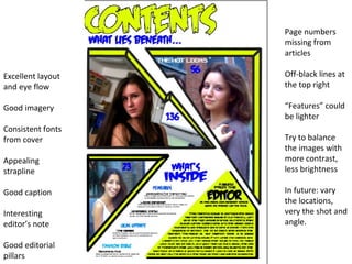Excellent layout and eye flow Good imagery Consistent fonts from cover Appealing strapline Good caption Interesting editor’s note Good editorial pillars Page numbers missing from articles Off-black lines at the top right “ Features” could be lighter Try to balance the images with more contrast, less brightness In future: vary the locations, very the shot and angle.