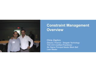 Constraint Management
Overview
Chris Zephro
Director, Finance - Seagate Technology
TOC-ICO Certified Practitioner
Six Sigma Principal Master Black Belt
Lean Master
 