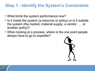 Step 1 - Identify the System’s Constraints
• What limits the system performance now?
• Is it inside the system (a resource or policy) or is it outside
the system (the market, material supply, a vendor . . . or
another policy)?
• When looking at a process, where is the one point people
always have to go to expedite?
 