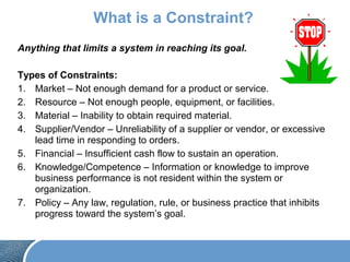 What is a Constraint?
Anything that limits a system in reaching its goal.
Types of Constraints:
1. Market – Not enough demand for a product or service.
2. Resource – Not enough people, equipment, or facilities.
3. Material – Inability to obtain required material.
4. Supplier/Vendor – Unreliability of a supplier or vendor, or excessive
lead time in responding to orders.
5. Financial – Insufficient cash flow to sustain an operation.
6. Knowledge/Competence – Information or knowledge to improve
business performance is not resident within the system or
organization.
7. Policy – Any law, regulation, rule, or business practice that inhibits
progress toward the system’s goal.
 