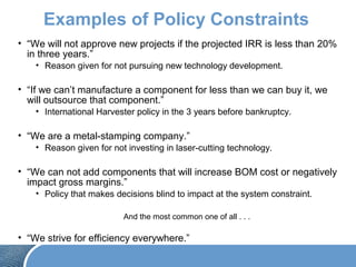 Examples of Policy Constraints
• “We will not approve new projects if the projected IRR is less than 20%
in three years.”
• Reason given for not pursuing new technology development.
• “If we can’t manufacture a component for less than we can buy it, we
will outsource that component.”
• International Harvester policy in the 3 years before bankruptcy.
• “We are a metal-stamping company.”
• Reason given for not investing in laser-cutting technology.
• “We can not add components that will increase BOM cost or negatively
impact gross margins.”
• Policy that makes decisions blind to impact at the system constraint.
And the most common one of all . . .
• “We strive for efficiency everywhere.”
 