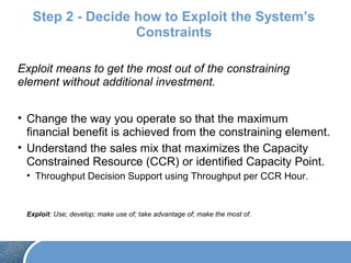 Step 2 - Decide how to Exploit the System’s
Constraints
Exploit means to get the most out of the constraining
element without additional investment.
• Change the way you operate so that the maximum
financial benefit is achieved from the constraining element.
• Understand the sales mix that maximizes the Capacity
Constrained Resource (CCR) or identified Capacity Point.
• Throughput Decision Support using Throughput per CCR Hour.
Exploit: Use; develop; make use of; take advantage of; make the most of.
 