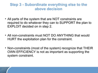 Step 3 - Subordinate everything else to the
above decision
• All parts of the system that are NOT constraints are
required to do whatever they can to SUPPORT the plan to
EXPLOIT decided on in step 2.
• All non-constraints must NOT DO ANYTHING that would
HURT the exploitation plan for the constraint.
• Non-constraints (most of the system) recognize that THEIR
OWN EFFICIENCY is not as important as supporting the
system constraint.
 