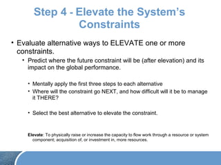 Step 4 - Elevate the System’s
Constraints
• Evaluate alternative ways to ELEVATE one or more
constraints.
• Predict where the future constraint will be (after elevation) and its
impact on the global performance.
• Mentally apply the first three steps to each alternative
• Where will the constraint go NEXT, and how difficult will it be to manage
it THERE?
• Select the best alternative to elevate the constraint.
Elevate: To physically raise or increase the capacity to flow work through a resource or system
component; acquisition of, or investment in, more resources.
 