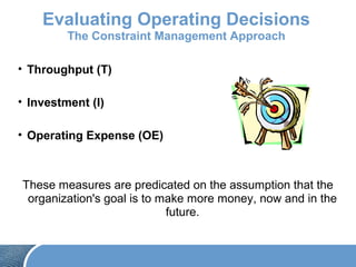 Evaluating Operating Decisions
The Constraint Management Approach
• Throughput (T)
• Investment (I)
• Operating Expense (OE)
These measures are predicated on the assumption that the
organization's goal is to make more money, now and in the
future.
 