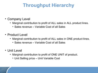 Throughput Hierarchy
• Company Level
• Marginal contribution to profit of ALL sales in ALL product lines.
• Sales revenue – Variable Cost of all Sales
• Product Level
• Marginal contribution to profit of ALL sales in ONE product lines.
• Sales revenue – Variable Cost of all Sales
• Unit Level
• Marginal contribution to profit of ONE UNIT of product.
• Unit Selling price – Unit Variable Cost
 