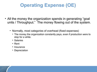 Operating Expense (OE)
• All the money the organization spends in generating “goal
units / Throughput.” The money flowing out of the system.
• Normally, most categories of overhead (fixed expenses)
• The money the organization constantly pays, even if production were to
stop for a while.
• Salaries
• Rent
• Insurance
• Depreciation
 