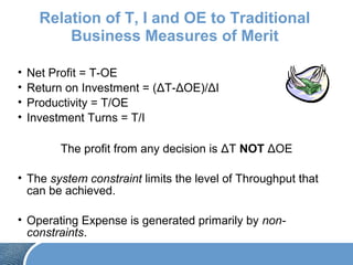Relation of T, I and OE to Traditional
Business Measures of Merit
• Net Profit = T-OE
• Return on Investment = (ΔT-ΔOE)/ΔI
• Productivity = T/OE
• Investment Turns = T/I
The profit from any decision is ΔT NOT ΔOE
• The system constraint limits the level of Throughput that
can be achieved.
• Operating Expense is generated primarily by non-
constraints.
 
