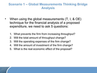 Scenario 1 – Global Measurements Thinking Bridge
Analysis
• When using the global measurements (T, I, & OE)
technique for the financial analysis of a proposed
expenditure, we need to ask 5 questions:
1. What prevents the firm from increasing throughput?
2. Will the total amount of throughput change?
3. Will the operating expenses of the firm change?
4. Will the amount of investment of the firm change?
5. What is the real economic effect of the proposal?
 