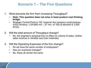 Scenario 1 – The Five Questions
1. What prevents the firm from increasing Throughput?
• Note: This question does not arise in least product cost thinking
bridge.
• Strategic Control Point is 102, however the company could produce
4,622 drives/yr. (124,800 min. / 27 min. of 102) & demand is 3,500
drives.
2. Will the total amount of Throughput change?
• No, the engineer’s proposal has no effect on volume of sales, neither
sales revenue or variable cost (raw materials).
3. Will the Operating Expenses of the firm change?
• Do we have the same number of employees?
• Has our overhead changed?
• No, these all remain the same
 