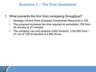 Scenario 2 – The Five Questions
1. What prevents the firm from increasing throughput?
• Strategic Control Point (Capacity Constrained Resource) is 102.
• The proposal increases the time required at workstation 102 from
25 minutes to 27 minutes.
• The company can only produce 4,622 drives/yr. (124,800 mins. /
27 min of 102) & demand is 4,992 drives.
 