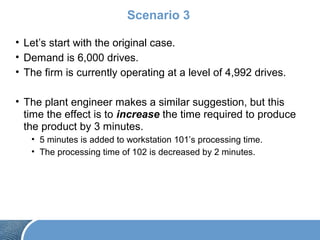 Scenario 3
• Let’s start with the original case.
• Demand is 6,000 drives.
• The firm is currently operating at a level of 4,992 drives.
• The plant engineer makes a similar suggestion, but this
time the effect is to increase the time required to produce
the product by 3 minutes.
• 5 minutes is added to workstation 101’s processing time.
• The processing time of 102 is decreased by 2 minutes.
 