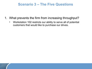 Scenario 3 – The Five Questions
1. What prevents the firm from increasing throughput?
• Workstation 102 restricts our ability to serve all of potential
customers that would like to purchase our drives.
 