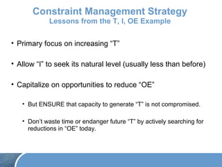 Constraint Management Strategy
Lessons from the T, I, OE Example
• Primary focus on increasing “T”
• Allow “I” to seek its natural level (usually less than before)
• Capitalize on opportunities to reduce “OE”
• But ENSURE that capacity to generate “T” is not compromised.
• Don’t waste time or endanger future “T” by actively searching for
reductions in “OE” today.
 