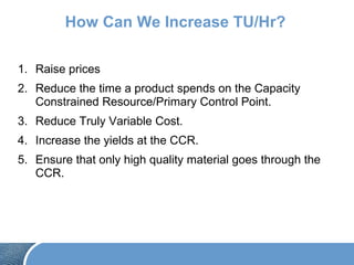 How Can We Increase TU/Hr?
1. Raise prices
2. Reduce the time a product spends on the Capacity
Constrained Resource/Primary Control Point.
3. Reduce Truly Variable Cost.
4. Increase the yields at the CCR.
5. Ensure that only high quality material goes through the
CCR.
 