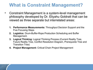 What is Constraint Management?
• Constraint Management is a system-level management
philosophy developed by Dr. Eliyahu Goldratt that can be
viewed as three separate but interrelated areas:
1. Performance Measurements: Throughput Decision Support and the
Five Focusing Steps
2. Logistics: Drum-Buffer-Rope Production Scheduling and Buffer
Management.
3. Logical Thinking: Logical Thinking Process (Current Reality Tree,
Future Reality Tree, Conflict Resolution Diagram, Prerequisite Tree and
Transition Tree)
4. Project Management: Critical Chain Project Management
 