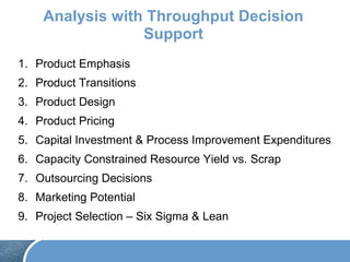 Analysis with Throughput Decision
Support
1. Product Emphasis
2. Product Transitions
3. Product Design
4. Product Pricing
5. Capital Investment & Process Improvement Expenditures
6. Capacity Constrained Resource Yield vs. Scrap
7. Outsourcing Decisions
8. Marketing Potential
9. Project Selection – Six Sigma & Lean
 