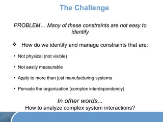The Challenge
PROBLEM… Many of these constraints are not easy to
identify
 How do we identify and manage constraints that are:
• Not physical (not visible)
• Not easily measurable
• Apply to more than just manufacturing systems
• Pervade the organization (complex interdependency)
In other words...
How to analyze complex system interactions?
 