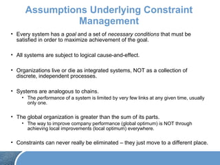 Assumptions Underlying Constraint
Management
• Every system has a goal and a set of necessary conditions that must be
satisfied in order to maximize achievement of the goal.
• All systems are subject to logical cause-and-effect.
• Organizations live or die as integrated systems, NOT as a collection of
discrete, independent processes.
• Systems are analogous to chains.
• The performance of a system is limited by very few links at any given time, usually
only one.
• The global organization is greater than the sum of its parts.
• The way to improve company performance (global optimum) is NOT through
achieving local improvements (local optimum) everywhere.
• Constraints can never really be eliminated – they just move to a different place.
 