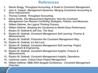 References
1. Steven Bragg, Throughput Accounting, A Guide to Constraint Management.
2. John A. Caspari, Management Dynamics: Merging Constraints Accounting to
Drive Improvement.
3. Thomas Corbett, Throughput Accounting.
4. Debra Smith, The Measurement Nightmare: How the Constraint
Management Can Resolve Conflicting Strategies, Policies, and Measures.
5. William Dettmer, the Logical Thinking Process.
6. William Dettmer, Breaking the Constraints to World-Class Performance.
7. Eliyahu M. Goldratt & Jeff Cox, The Goal.
8. Eliyahu M. Goldratt, Constraint Management Self Learning: Finance &
Measurements.
9. Eliyahu M. Goldratt, Production the Constraint Management Way.
10. Eliyahu M. Goldratt, It’s Not Luck.
11. Eliyahu M. Goldratt, Constraint Management Self Learning: Project
Management & Engineering.
12. Eliyahu M. Goldratt, Constraint Management Insights: Finance &
Measurements.
13. Eliyahu M. Goldratt, Constraint Management Insights: Operations.
14. Lawrence Leach, Critical Chain Project Management.
15. William Dettmer, MBB 2004 Seagate Conference - Constraint Management
Overview.
 
