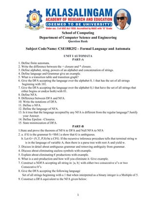 1
School of Computing
Department of Computer Science and Engineering
Question Bank
Subject Code/Name: CSE18R252 – Formal Language and Automata
UNIT I AUTOMATA
PART-A
1. Define finite automata.
2. Write the difference between the + closure and * closure.
3. Define alphabet, string, powers of an alphabet and concatenation of strings.
4. Define language and Grammar give an example.
5. What is a transition table and transition graph?
6. Give the DFA accepting the language over the alphabet 0, 1 that has the set of all strings
beginning with 101.
7. Give the DFA accepting the language over the alphabet 0,1 that have the set of all strings that
either begins or end(or both) with 01.
8. Define NFA.
9. Difference between DFA and NFA.
10. Write the notations of DFA.
11. Define ε-NFA.
12. Define the language of NFA.
13. Is it true that the language accepted by any NFA is different from the regular language? Justify
your Answer.
14. Define Epsilon –Closures.
15. State minimization of DFA.
PART-B
1.State and prove the theorem of NFA to DFA and Null NFA to NFA
2. a. if G is the grammar S->SbS | a show that G is ambiguous.
b. Let G= (V,T, P,S) be a CFG. If the recursive inference procedure tells that terminal string w
is in the language of variable A, then there is a parse tree with root A and yield w.
3. Discuss in detail about ambiguous grammar and removing ambiguity from grammar.
4. Discuss about eliminating useless symbols with example.
5. Explain about eliminating € productions with example.
6. What is a unit production and how will you eliminate it. Give example.
7. Construct a NDFA accepting all string in {a, b} with either two consecutive a‟s or two
Consecutive b‟s
8. Give the DFA accepting the following language
Set of all strings beginning with a 1 that when interpreted as a binary integer is a Multiple of 5.
9. Construct a DFA equivalent to the NFA given below:
 