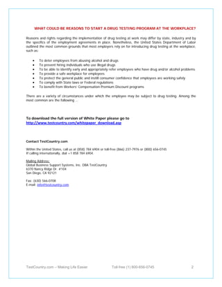 WHAT COULD BE REASONS TO START A DRUG TESTING PROGRAM AT THE WORKPLACE?

Reasons and rights regarding the implementation of drug testing at work may differ by state, industry and by
the specifics of the employment agreements in place. Nonetheless, the United States Department of Labor
outlined the most common grounds that most employers rely on for introducing drug testing at the workplace,
such as:

    •     To   deter employees from abusing alcohol and drugs
    •     To   prevent hiring individuals who use illegal drugs
    •     To   be able to identify early and appropriately refer employees who have drug and/or alcohol problems
    •     To   provide a safe workplace for employees
    •     To   protect the general public and instill consumer confidence that employees are working safely
    •     To   comply with State laws or Federal regulations
    •     To   benefit from Workers’ Compensation Premium Discount programs

There are a variety of circumstances under which the employee may be subject to drug testing. Among the
most common are the following …




To download the full version of White Paper please go to
http://www.testcountry.com/whitepaper_download.asp



Contact TestCountry.com

Within the United States, call us at (858) 784 6904 or toll-free (866) 237-7976 or (800) 656-0745
If calling internationally, dial +1 858 784 6904.

Mailing Address:
Global Business Support Systems, Inc. DBA TestCountry
6370 Nancy Ridge Dr. #104
San Diego, CA 92121

Fax: (630) 566-0708
E-mail: info@testcountry.com




TestCountry.com – Making Life Easier                       Toll-free (1) 800-656-0745                        2
 