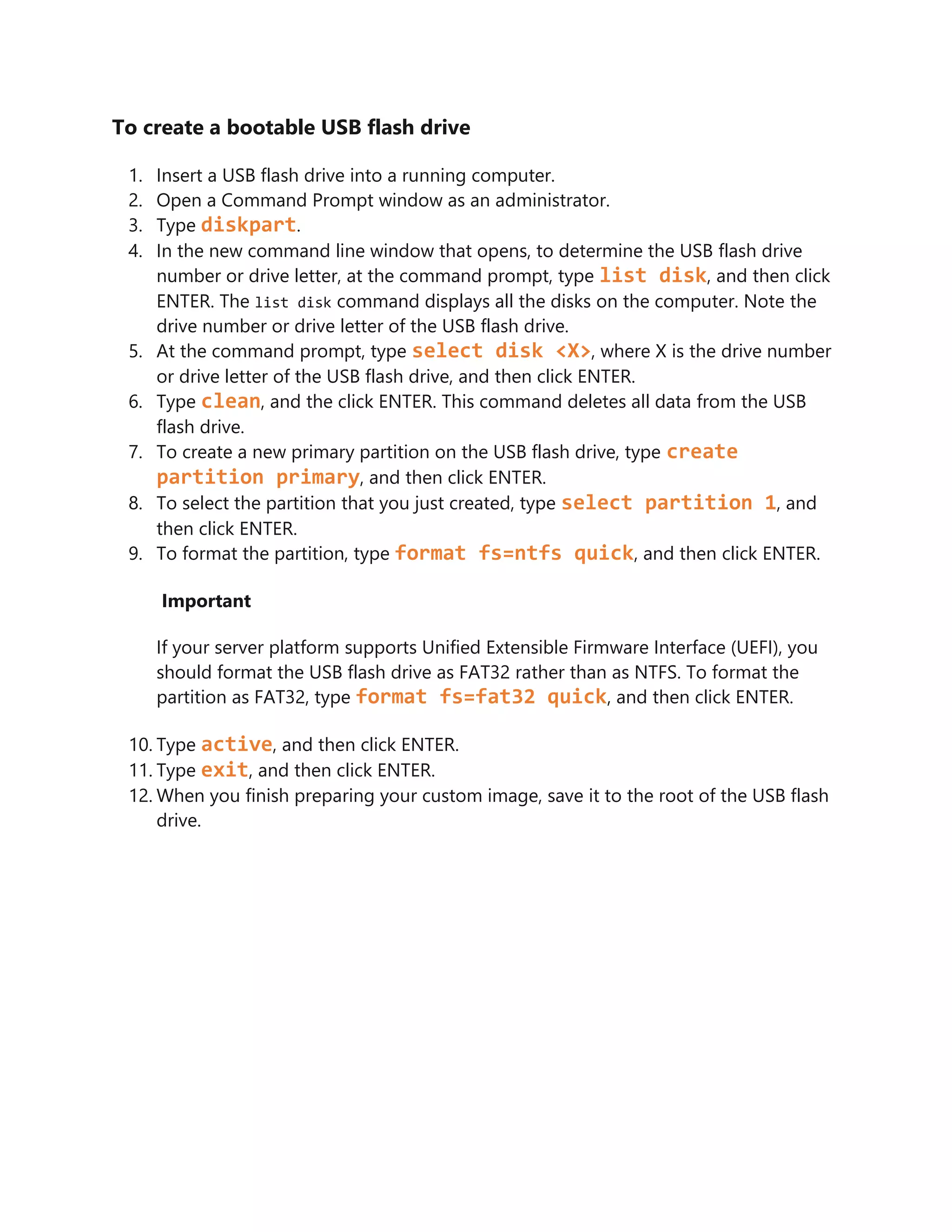 To create a bootable USB flash drive
1. Insert a USB flash drive into a running computer.
2. Open a Command Prompt window as an administrator.
3. Type diskpart.
4. In the new command line window that opens, to determine the USB flash drive
number or drive letter, at the command prompt, type list disk, and then click
ENTER. The list disk command displays all the disks on the computer. Note the
drive number or drive letter of the USB flash drive.
5. At the command prompt, type select disk <X>, where X is the drive number
or drive letter of the USB flash drive, and then click ENTER.
6. Type clean, and the click ENTER. This command deletes all data from the USB
flash drive.
7. To create a new primary partition on the USB flash drive, type create
partition primary, and then click ENTER.
8. To select the partition that you just created, type select partition 1, and
then click ENTER.
9. To format the partition, type format fs=ntfs quick, and then click ENTER.
Important
If your server platform supports Unified Extensible Firmware Interface (UEFI), you
should format the USB flash drive as FAT32 rather than as NTFS. To format the
partition as FAT32, type format fs=fat32 quick, and then click ENTER.
10. Type active, and then click ENTER.
11. Type exit, and then click ENTER.
12. When you finish preparing your custom image, save it to the root of the USB flash
drive.