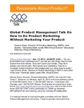 Global Product Management Talk On
How to Do Product Marketing
Without Marketing Your Product
     Dennis Shiao, Director Of Product Marketing, INXPO, And
     Author, “Generate Sales Leads With Virtual Events” Discusses
     Effective Product Marketing
FOR IMMEDIATE RELEASE


PRLog (Press Release) - Apr. 14, 2013 - ALBANY, Calif. -- "Do you
know where your customers are? I can tell you one thing: they’re more
elusive than ever before. They don’t open your emails. They don’t
answer your phone calls. They ignore your marketing. They’re in
complete control and they’ll only engage with you when they’re ready,"
 says Dennis Shiao, Director of Product Marketing at INXPO and author
of the book “Generate Sales Leads With Virtual Events”.

Dennis Shiao, Director, Product Marketing, INXPO, will chat with host,
Cindy F. Solomon, on Monday, April 15, 2013 at the simultaneous times
of 10:00 AM Pacific Time, 11:00 AM MST Denver, 12:00 Noon CST
Chicago, and 1:00 PM EST Boston. Participants are welcome to listen
live at http://www.blogtalkradio.com/prodmgmttalk, call in to talk on the
show (323) 927-2957 and to participate on Twitter by following
@ProdMgmtTalk and tweeting using the hashtag #ProdMgmttalk

"I'm looking forward to sharing thoughts and ideas with the Global
Product Management community. I hope to provide information that
 